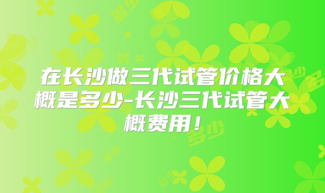 在长沙做三代试管价格大概是多少-长沙三代试管大概费用!