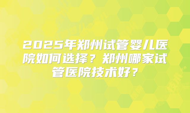 2025年郑州试管婴儿医院如何选择?郑州哪家试管医院技术好?