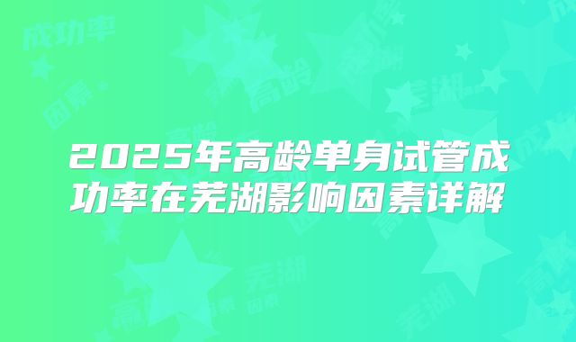 2025年高龄单身试管成功率在芜湖影响因素详解