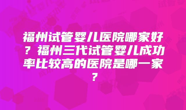 福州试管婴儿医院哪家好?福州三代试管婴儿成功率比较高的医院是哪一家?