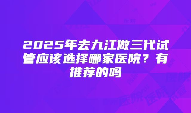 2025年去九江做三代试管应该选择哪家医院?有推荐的吗