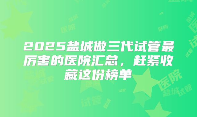2025盐城做三代试管最厉害的医院汇总,赶紧收藏这份榜单