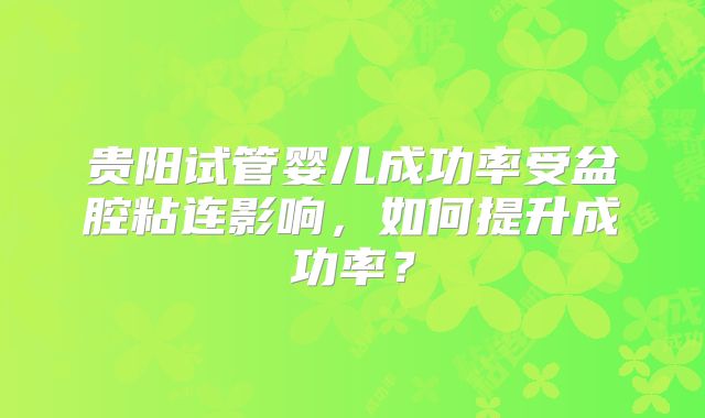 贵阳试管婴儿成功率受盆腔粘连影响,如何提升成功率?