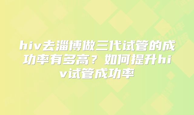 hiv去淄博做三代试管的成功率有多高?如何提升hiv试管成功率