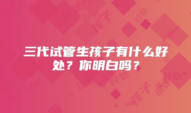 三代试管生孩子有什么好处?你明白吗?