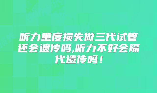 听力重度损失做三代试管还会遗传吗,听力不好会隔代遗传吗!
