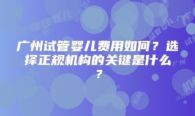 广州试管婴儿费用如何?选择正规机构的关键是什么?