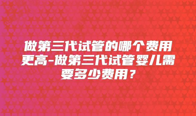 做第三代试管的哪个费用更高-做第三代试管婴儿需要多少费用？