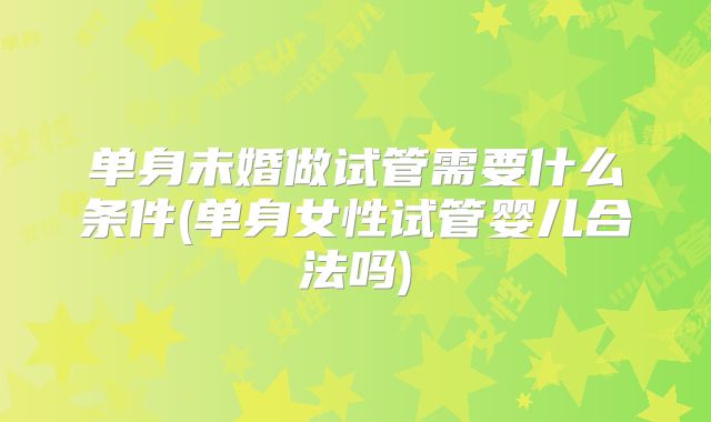 单身未婚做试管需要什么条件(单身女性试管婴儿合法吗)