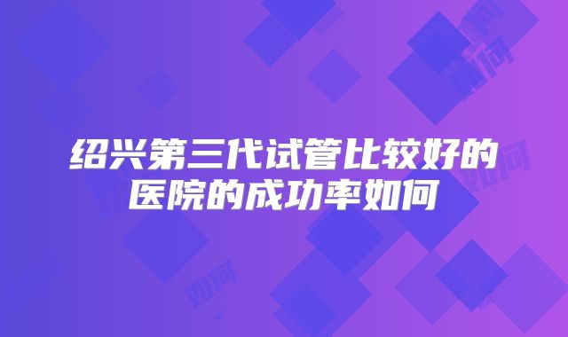 绍兴第三代试管比较好的医院的成功率如何