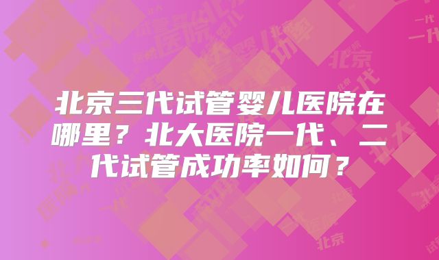 北京三代试管婴儿医院在哪里？北大医院一代、二代试管成功率如何？