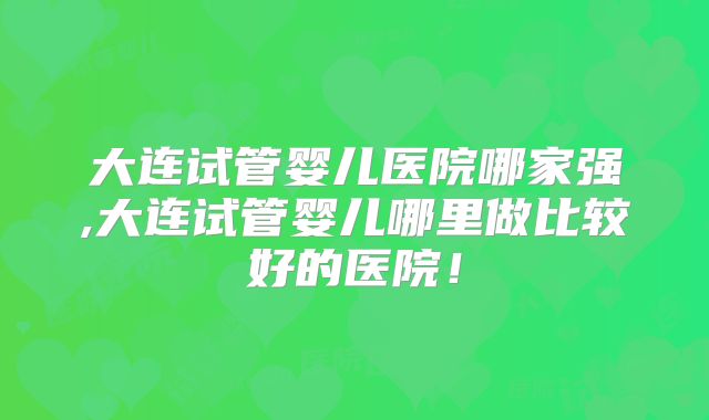 大连试管婴儿医院哪家强,大连试管婴儿哪里做比较好的医院！
