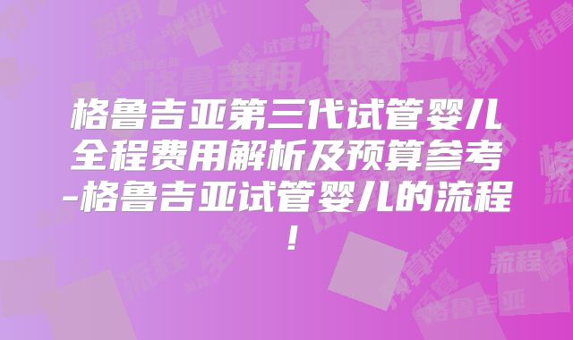 格鲁吉亚第三代试管婴儿全程费用解析及预算参考-格鲁吉亚试管婴儿的流程!