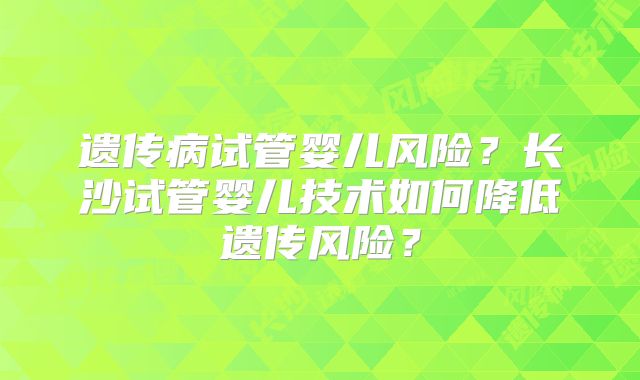 遗传病试管婴儿风险?长沙试管婴儿技术如何降低遗传风险?