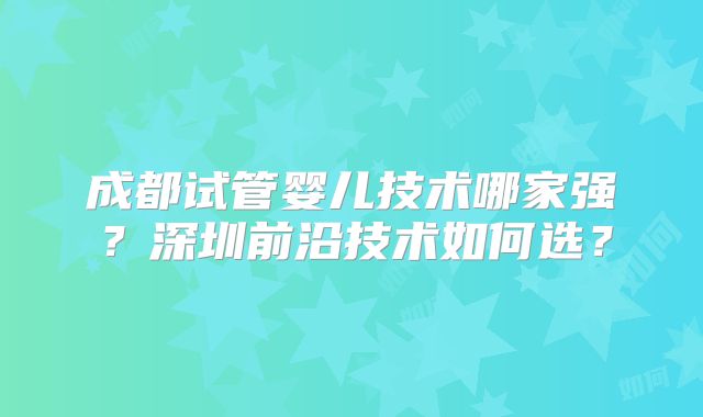 成都试管婴儿技术哪家强?深圳前沿技术如何选?