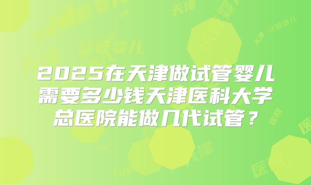 2025在天津做试管婴儿需要多少钱天津医科大学总医院能做几代试管？