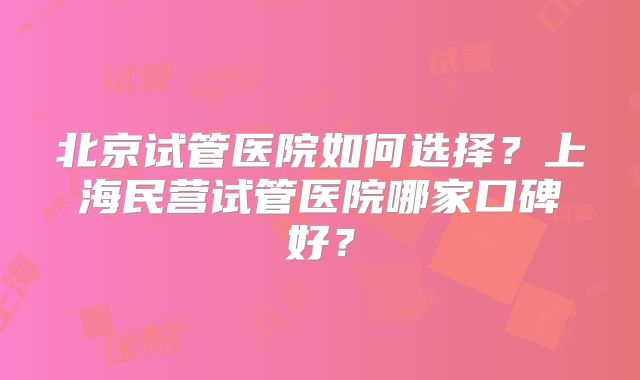 北京试管医院如何选择？上海民营试管医院哪家口碑好？