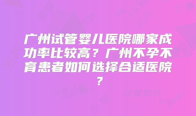 广州试管婴儿医院哪家成功率比较高?广州不孕不育患者如何选择合适医院?