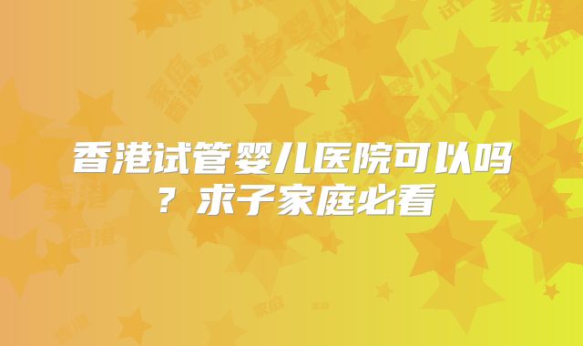 香港试管婴儿医院可以吗？求子家庭必看