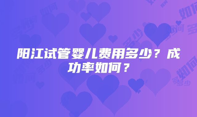 阳江试管婴儿费用多少?成功率如何?