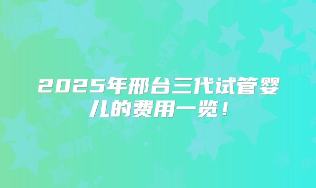 2025年邢台三代试管婴儿的费用一览！