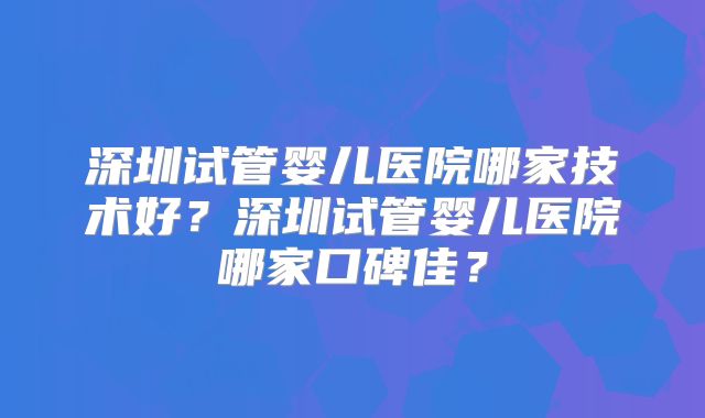 深圳试管婴儿医院哪家技术好?深圳试管婴儿医院哪家口碑佳?