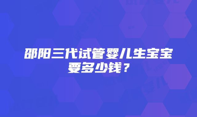 邵阳三代试管婴儿生宝宝要多少钱?