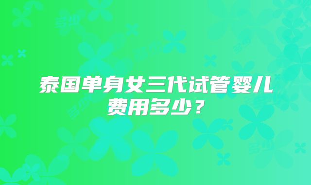 泰国单身女三代试管婴儿费用多少？