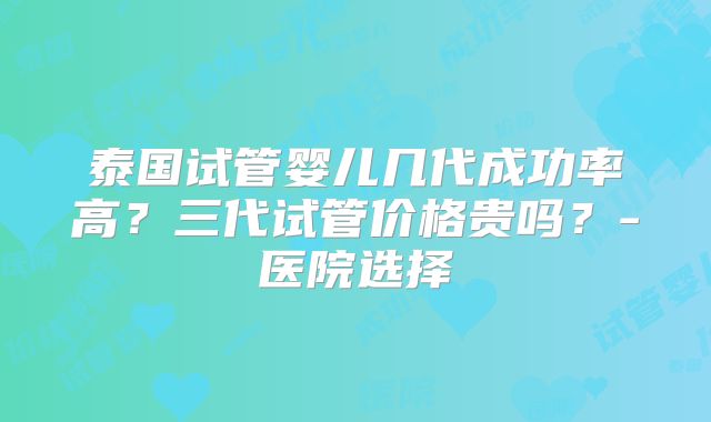泰国试管婴儿几代成功率高？三代试管价格贵吗？-医院选择
