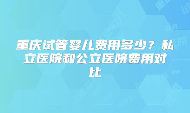 重庆试管婴儿费用多少？私立医院和公立医院费用对比