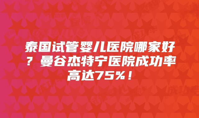 泰国试管婴儿医院哪家好？曼谷杰特宁医院成功率高达75%！