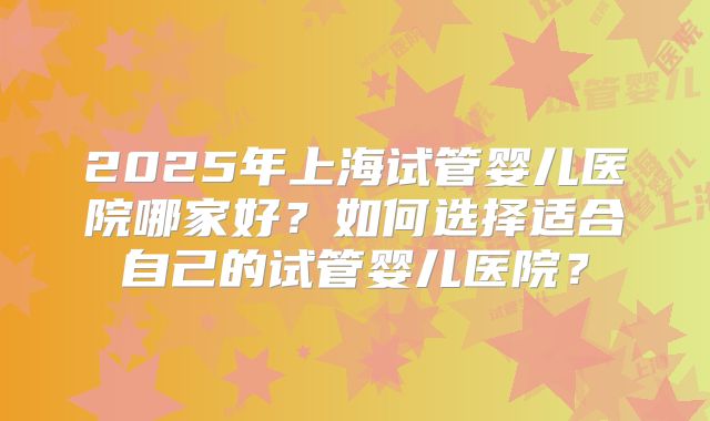 2025年上海试管婴儿医院哪家好？如何选择适合自己的试管婴儿医院？