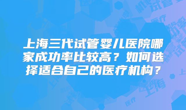 上海三代试管婴儿医院哪家成功率比较高?如何选择适合自己的医疗机构?