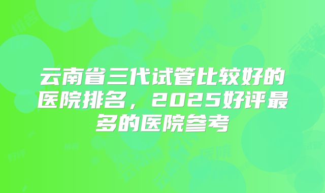 云南省三代试管比较好的医院排名,2025好评最多的医院参考