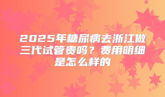 2025年糖尿病去浙江做三代试管贵吗?费用明细是怎么样的