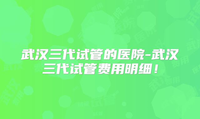 武汉三代试管的医院-武汉三代试管费用明细!