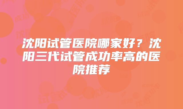 沈阳试管医院哪家好？沈阳三代试管成功率高的医院推荐