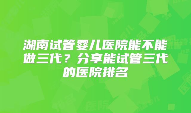 湖南试管婴儿医院能不能做三代?分享能试管三代的医院排名