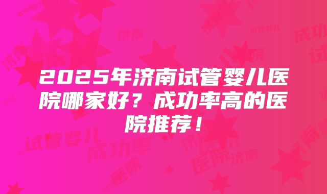 2025年济南试管婴儿医院哪家好？成功率高的医院推荐！