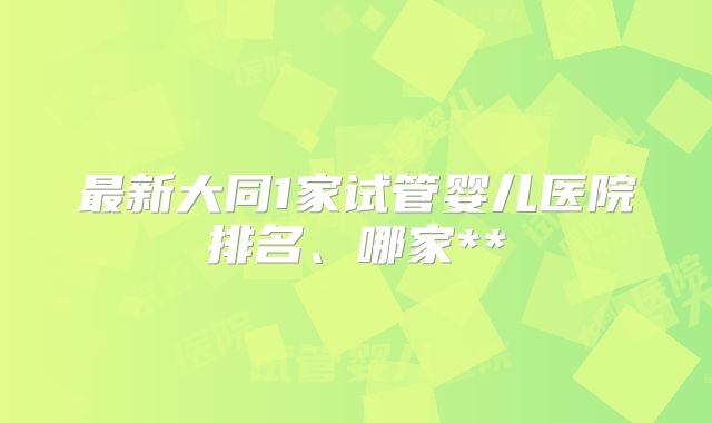 最新大同1家试管婴儿医院排名、哪家**