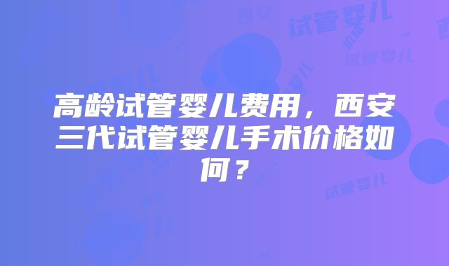 高龄试管婴儿费用,西安三代试管婴儿手术价格如何?
