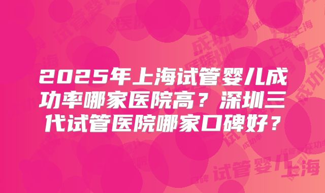 2025年上海试管婴儿成功率哪家医院高?深圳三代试管医院哪家口碑好?