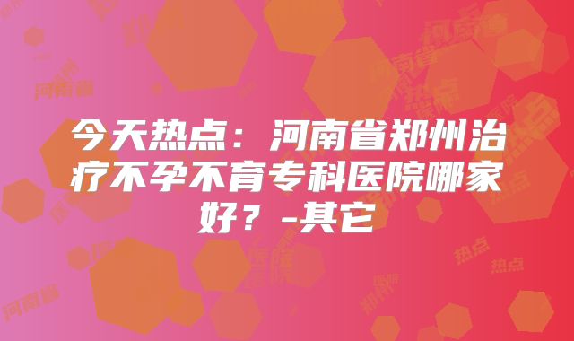 今天热点：河南省郑州治疗不孕不育专科医院哪家好？-其它