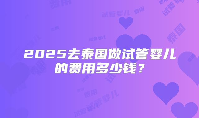 2025去泰国做试管婴儿的费用多少钱?
