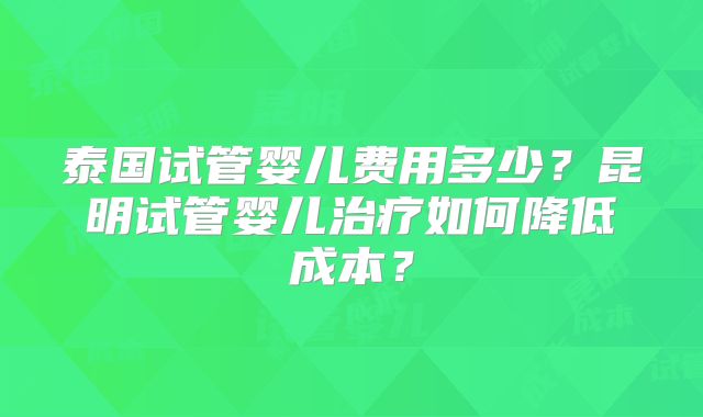 泰国试管婴儿费用多少?昆明试管婴儿治疗如何降低成本?