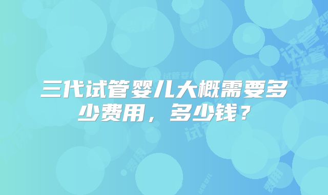 三代试管婴儿大概需要多少费用，多少钱？