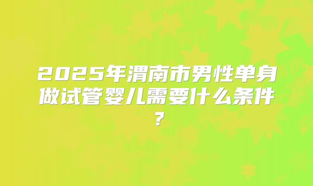 2025年渭南市男性单身做试管婴儿需要什么条件?