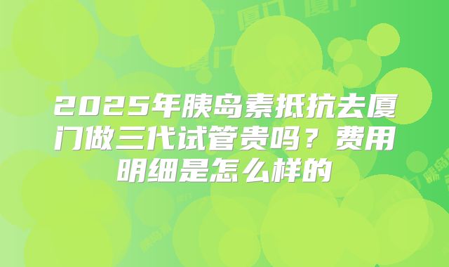 2025年胰岛素抵抗去厦门做三代试管贵吗？费用明细是怎么样的