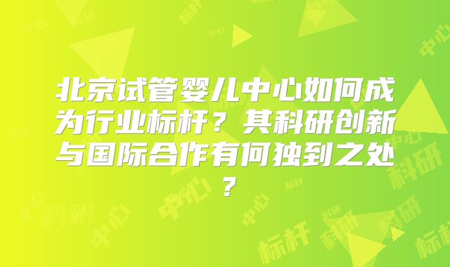 北京试管婴儿中心如何成为行业标杆？其科研创新与国际合作有何独到之处？