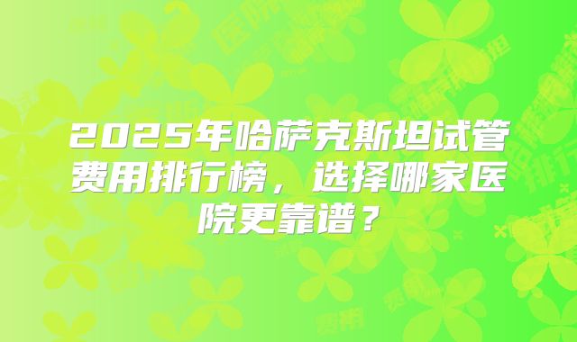 2025年哈萨克斯坦试管费用排行榜,选择哪家医院更靠谱?